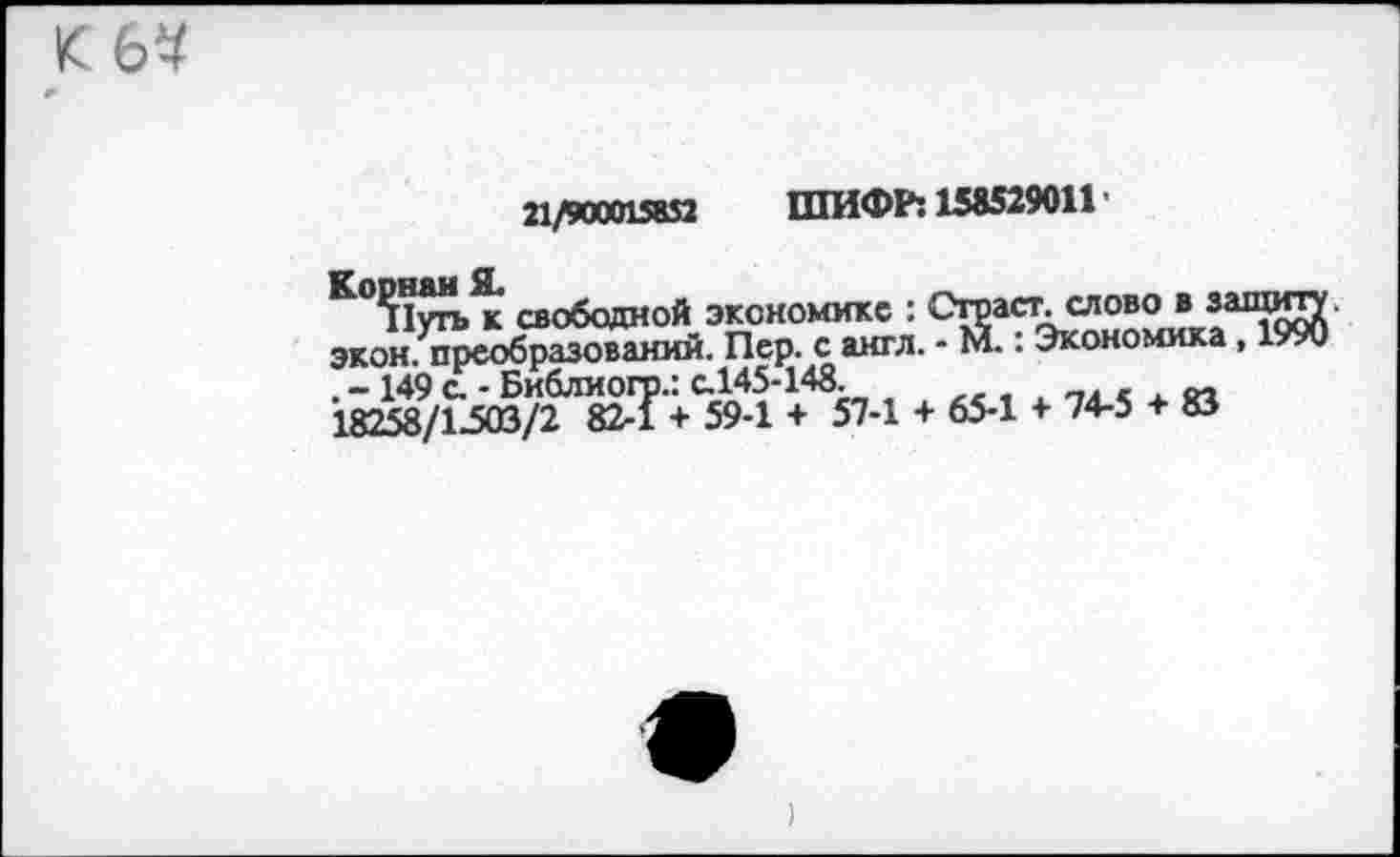 ﻿К 6^
21/900015832 ШИФР: 158529011 ’
Корнай Я.
Путь к свободной Экономикс :
J_____t!_f* evrr'Tt
________________	: Страст. слово в з; экон/преобразований. Пер. с англ. - М.: Экономика - 149 (ГБиблиогр.: с.145-148 , х « 18258/1-503/2 82-1 + 59-1 + 57-1 + 65-1 + 74-5 + 83